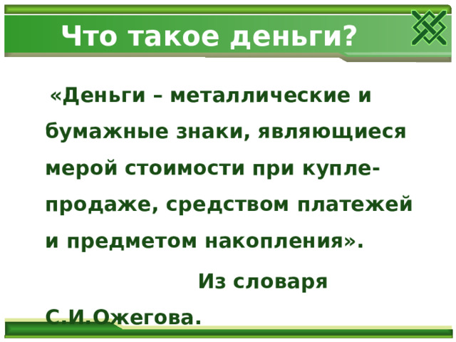 Что такое деньги?  «Деньги – металлические и бумажные знаки, являющиеся мерой стоимости при купле-продаже, средством платежей и предметом накопления».  Из словаря С.И.Ожегова. 