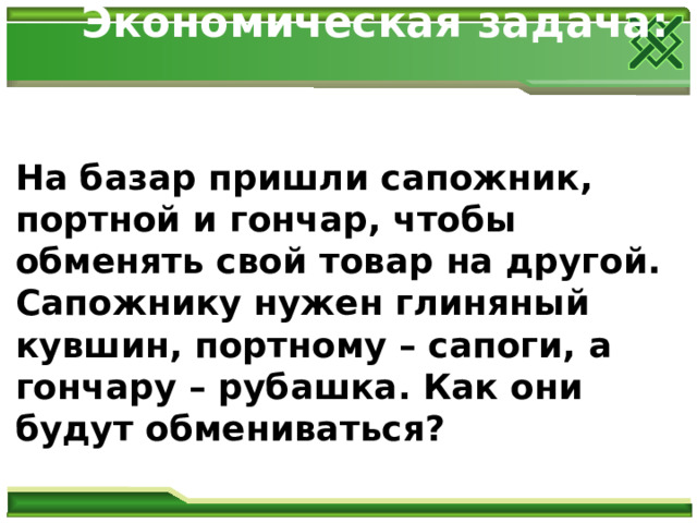Экономическая задача:    На базар пришли сапожник, портной и гончар, чтобы обменять свой товар на другой. Сапожнику нужен глиняный кувшин, портному – сапоги, а гончару – рубашка. Как они будут обмениваться?  