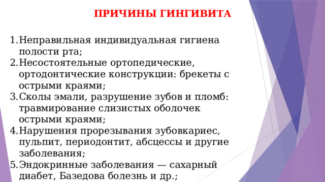 ПРИЧИНЫ ГИНГИВИТА Неправильная индивидуальная гигиена полости рта; Несостоятельные ортопедические, ортодонтические конструкции: брекеты с острыми краями; Сколы эмали, разрушение зубов и пломб: травмирование слизистых оболочек острыми краями; Нарушения прорезывания зубовкариес, пульпит, периодонтит, абсцессы и другие заболевания; Эндокринные заболевания — сахарный диабет, Базедова болезнь и др.; Вредные привычки. 