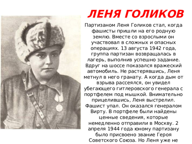 ЛЕНЯ ГОЛИКОВ Партизаном Леня Голиков стал, когда фашисты пришли на его родную землю. Вместе со взрослыми он участвовал в сложных и опасных операциях. 13 августа 1942 года, группа партизан возвращалась в лагерь, выполнив успешно задание. Вдруг на шоссе показался вражеский автомобиль. Не растерявшись, Леня метнул в него гранату. А когда дым от взрыва рассеялся, он увидел убегающего гитлеровского генерала с портфелем под мышкой. Внимательно прицелившись, Леня выстрелил. Фашист упал. Он оказался генералом Вирту. В портфеле были найдены ценные сведения, которые немедленно отправили в Москву. 2 апреля 1944 года юному партизану было присвоено звание Героя Советского Союза. Но Леня уже не знал об этом. 24 января 1943 года он погиб смертью храбрых в неравном бою под селом Острая Лука, Полавского района, Новгородской области. 
