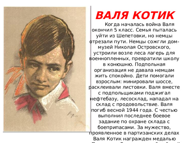 ВАЛЯ КОТИК  Когда началась война Валя окончил 5 класс. Семья пыталась уйти из Шепетовки, но немцы отрезали пути. Немцы сожгли дом-музей Николая Островского, устроили возле леса лагерь для военнопленных, превратили школу в конюшню. Подпольная организация не давала немцам жить спокойно. Дети помогали взрослым: минировали шоссе, расклеивали листовки. Валя вместе с подпольщиками поджигал нефтебазу, лесосклад, нападал на склад с продовольствие. Валя погиб весной 1944 года. С честью выполнил последнее боевое задание по охране склада с боеприпасами. За мужество, проявленное в партизанских делах Валя Котик награжден медалью «Партизану Отечественной войны II степени». В 1958 г. ему посмертно присвоено звание Героя Советского Союза. 