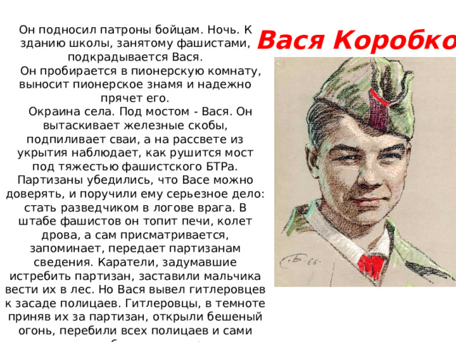 Он подносил патроны бойцам. Ночь. К зданию школы, занятому фашистами, подкрадывается Вася.     Он пробирается в пионерскую комнату, выносит пионерское знамя и надежно прячет его.     Окраина села. Под мостом - Вася. Он вытаскивает железные скобы, подпиливает сваи, а на рассвете из укрытия наблюдает, как рушится мост под тяжестью фашистского БТРа. Партизаны убедились, что Васе можно доверять, и поручили ему серьезное дело: стать разведчиком в логове врага. В штабе фашистов он топит печи, колет дрова, а сам присматривается, запоминает, передает партизанам сведения. Каратели, задумавшие истребить партизан, заставили мальчика вести их в лес. Но Вася вывел гитлеровцев к засаде полицаев. Гитлеровцы, в темноте приняв их за партизан, открыли бешеный огонь, перебили всех полицаев и сами понесли большие потери.     Вместе с партизанами Вася уничтожил девять эшелонов, сотни гитлеровцев. В одном из боев он был сражен вражеской пулей. Своего маленького героя, прожившего короткую, но такую яркую жизнь,   Вася Коробко 
