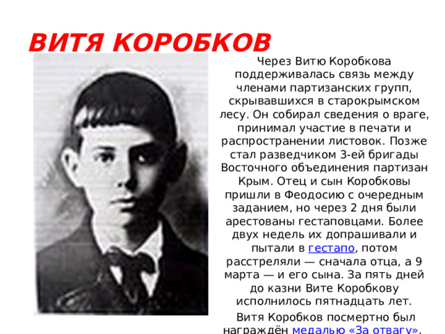 ВИТЯ КОРОБКОВ Через Витю Коробкова поддерживалась связь между членами партизанских групп, скрывавшихся в старокрымском лесу. Он собирал сведения о враге, принимал участие в печати и распространении листовок. Позже стал разведчиком 3-ей бригады Восточного объединения партизан Крым. Отец и сын Коробковы пришли в Феодосию с очередным заданием, но через 2 дня были арестованы гестаповцами. Более двух недель их допрашивали и пытали в гестапо , потом расстреляли — сначала отца, а 9 марта — и его сына. За пять дней до казни Вите Коробкову исполнилось пятнадцать лет.  Витя Коробков посмертно был награждён медалью «За отвагу» . 