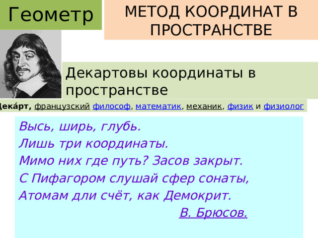 Геометрия МЕТОД КООРДИНАТ В ПРОСТРАНСТВЕ Декартовы координаты в пространстве Рене́ Дека́рт, французский   философ ,  математик ,  механик ,  физик  и  физиолог Высь, ширь, глубь. Лишь три координаты. Мимо них где путь? Засов закрыт. С Пифагором слушай сфер сонаты, Атомам дли счёт, как Демокрит.  В. Брюсов. 