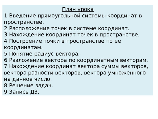 План урока 1 Введение прямоугольной системы координат в пространстве. 2 Расположение точек в системе координат. 3 Нахождение координат точек в пространстве. 4 Построение точки в пространстве по её координатам. 5 Понятие радиус-вектора. 6 Разложение вектора по координатным векторам. 7 Нахождение координат вектора суммы векторов, вектора разности векторов, вектора умноженного на данное число. 8 Решение задач. 9 Запись ДЗ. 