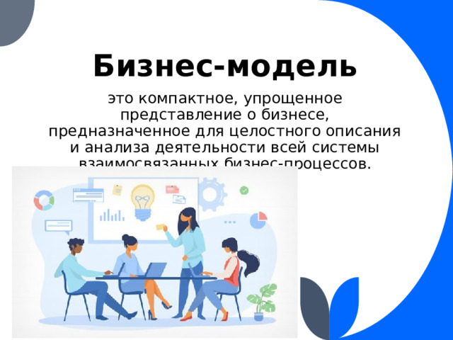 Бизнес-модель это компактное, упрощенное представление о бизнесе, предназначенное для целостного описания и анализа деятельности всей системы взаимосвязанных бизнес-процессов. 