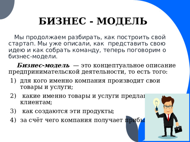 БИЗНЕС - МОДЕЛЬ  Мы продолжаем разбирать, как построить свой стартап. Мы уже описали, как представить свою идею и как собрать команду, теперь поговорим о бизнес-модели.  Бизнес-модель — это концептуальное описание предпринимательской деятельности, то есть того: для кого именно компания производит свои товары и услуги;  какие именно товары и услуги предлагаются клиентам;  как создаются эти продукты; за счёт чего компания получает прибыль.  