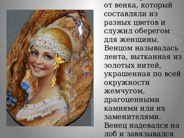 Венец – произошел от венка, который составляли из разных цветов и служил оберегом для женщины. Венцом называлась лента, вытканная из золотых нитей, украшенная по всей окружности жемчугом, драгоценными камнями или их заменителями. Венец надевался на лоб и завязывался на затылке. 