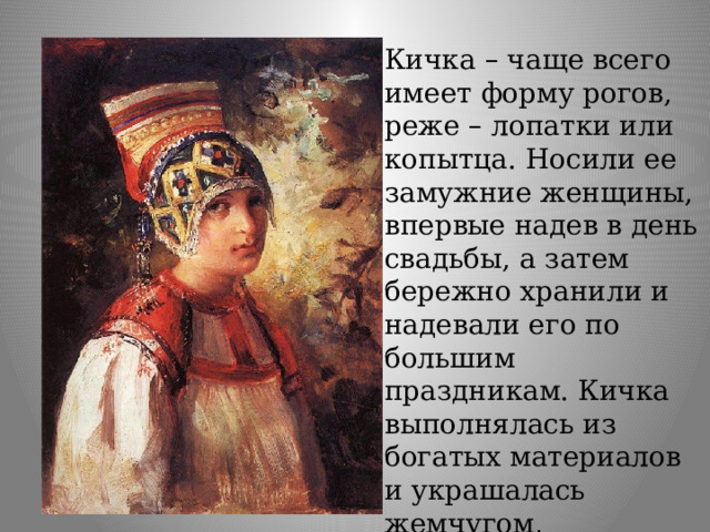 Кичка – чаще всего имеет форму рогов, реже – лопатки или копытца. Носили ее замужние женщины, впервые надев в день свадьбы, а затем бережно хранили и надевали его по большим праздникам. Кичка выполнялась из богатых материалов и украшалась жемчугом, каменьями, узорами. 