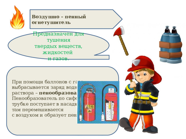 Воздушно – пенный огнетушитель Предназначен для тушения твердых веществ, жидкостей и газов. При помощи баллонов с газом выбрасывается заряд водного раствора – пенообразователя . Пенообразователь по сифонной трубке поступает в насадку, там перемешивается с воздухом и образует пену . 