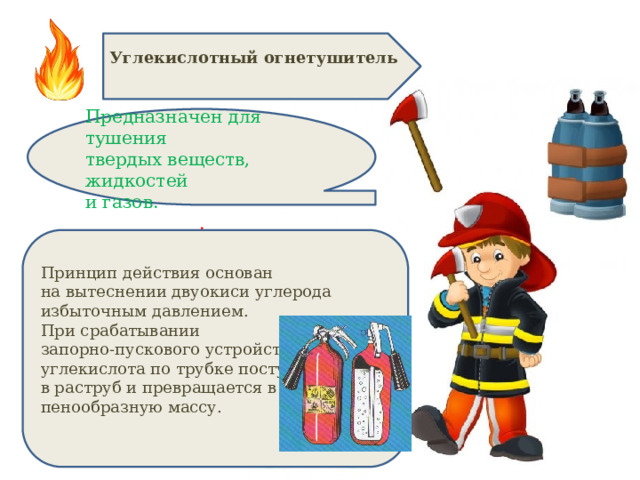 Углекислотный огнетушитель  Предназначен для тушения твердых веществ, жидкостей и газов. . Принцип действия основан на вытеснении двуокиси углерода избыточным давлением. При срабатывании запорно-пускового устройства углекислота по трубке поступает в раструб и превращается в пенообразную массу. 