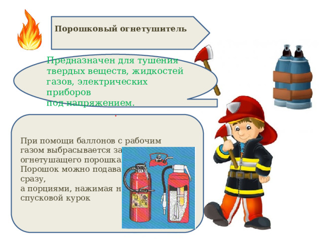 Порошковый огнетушитель  Предназначен для тушения твердых веществ, жидкостей газов, электрических приборов под напряжением. . При помощи баллонов с рабочим газом выбрасывается заряд огнетушащего порошка. Порошок можно подавать не сразу, а порциями, нажимая на спусковой курок 