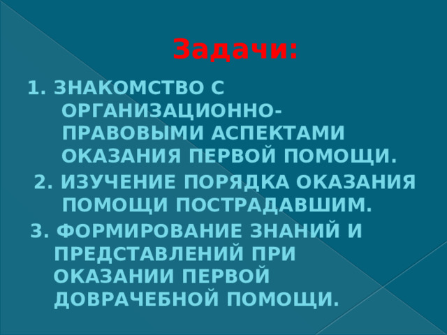 Задачи: 1. ЗНАКОМСТВО С ОРГАНИЗАЦИОННО-ПРАВОВЫМИ АСПЕКТАМИ ОКАЗАНИЯ ПЕРВОЙ ПОМОЩИ.  2. ИЗУЧЕНИЕ ПОРЯДКА ОКАЗАНИЯ ПОМОЩИ ПОСТРАДАВШИМ. 3. ФОРМИРОВАНИЕ ЗНАНИЙ И ПРЕДСТАВЛЕНИЙ ПРИ ОКАЗАНИИ ПЕРВОЙ ДОВРАЧЕБНОЙ ПОМОЩИ. 
