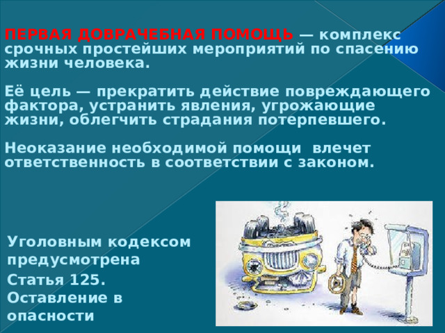 ПЕРВАЯ ДОВРАЧЕБНАЯ ПОМОЩЬ — комплекс срочных простейших мероприятий по спасению жизни человека.   Её цель — прекратить действие повреждающего фактора, устранить явления, угрожающие жизни, облегчить страдания потерпевшего.   Неоказание необходимой помощи влечет ответственность в соответствии с законом.    Уголовным кодексом предусмотрена Статья 125. Оставление в опасности 
