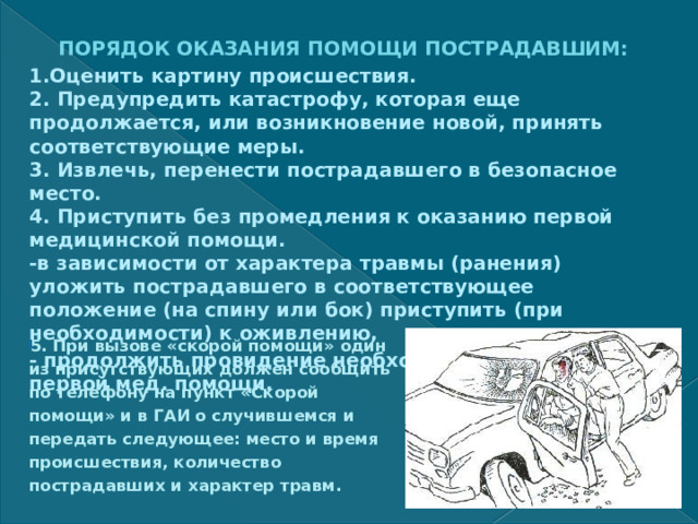 ПОРЯДОК ОКАЗАНИЯ ПОМОЩИ ПОСТРАДАВШИМ: 1.Оценить картину происшествия.  2. Предупредить катастрофу, которая еще продолжается, или возникновение новой, принять соответствующие меры.  3. Извлечь, перенести пострадавшего в безопасное место.  4. Приступить без промедления к оказанию первой медицинской помощи.  -в зависимости от характера травмы (ранения) уложить пострадавшего в соответствующее положение (на спину или бок) приступить (при необходимости) к оживлению, - продолжить провидение необходимых мероприятий первой мед. помощи.   5. При вызове «скорой помощи» один из присутствующих должен сообщить по телефону на пункт «Скорой помощи» и в ГАИ о случившемся и передать следующее: место и время происшествия, количество пострадавших и характер травм.  