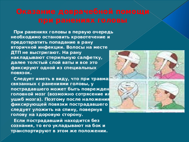 Оказание доврачебной помощи при ранениях головы      При ранениях головы в первую очередь необходимо остановить кровотечение и предотвратить попадание в рану вторичной инфекции. Волосы на месте ДТП не выстригают. На рану накладывают стерильную салфетку, далее толстый слой ваты и все это фиксируют одной из специальных повязок.   Следует иметь в виду, что при травмах, связанных с ранениями головы, у пострадавшего может быть поврежден головной мозг (возможно сотрясение или ушиб мозга). Поэтому после наложения фиксирующей повязки пострадавшего следует уложить на спину, повернув голову на здоровую сторону.   Если пострадавший находится без сознания, то его укладывают на бок и транспортируют в этом же положении. 