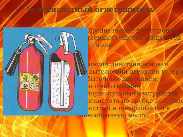 Углекислотный огнетушитель   Предназначен для тушения твердых веществ, жидкостей и газов. Принцип действия основан на вытеснении двуокиси углерода избыточным давлением. При срабатывании запорно-пускового устройства углекислота по трубке поступает в раструб и превращается в пенообразную массу.  