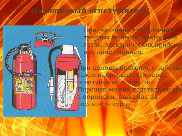 Порошковый огнетушитель   Предназначен для тушения твердых веществ, жидкостей газов, электрических приборов под напряжением. При помощи баллонов с рабочим газом выбрасывается заряд огнетушащего порошка. Порошок можно подавать не сразу, а порциями, нажимая на спусковой курок  