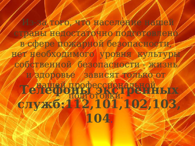  Из-за того, что население нашей страны недостаточно подготовлено в сфере пожарной безопасности, нет необходимого уровня культуры собственной безопасности - жизнь и здоровье зависят только от нашей профессиональной подготовки.   Телефоны экстренных служб:112,101,102,103,104 .  