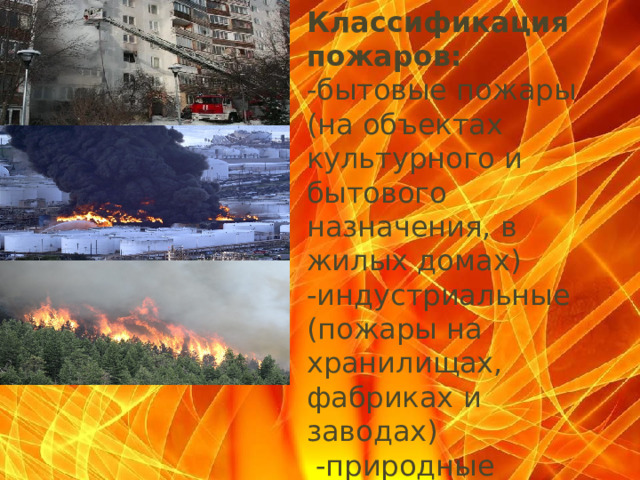 Классификация пожаров: -бытовые пожары (на объектах культурного и бытового назначения, в жилых домах) -индустриальные (пожары на хранилищах, фабриках и заводах)  -природные пожары (торфяные, степные, лесные и ландшафтные )      