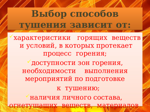 Выбор способов тушения зависит от:   характеристики горящих веществ и условий, в которых протекает процесс горения; доступности зон горения, необходимости выполнения мероприятий по подготовке  к тушению; наличия личного состава, огнетушащих веществ, материалов и средств.  