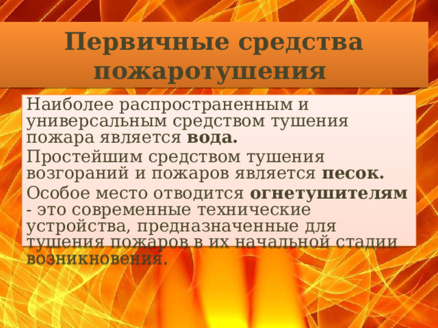 Первичные средства пожаротушения    Наиболее распространенным и универсальным средством тушения пожара является вода.  Простейшим средством тушения возгораний и пожаров является песок.  Особое место отводится огнетушителям - это современные технические устройства, предназначенные для тушения пожаров в их начальной стадии возникновения.  