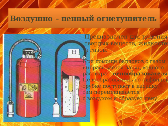 Воздушно – пенный огнетушитель   Предназначен для тушения твердых веществ, жидкостей и газов. При помощи баллонов с газом выбрасывается заряд водного раствора – пенообразователя . Пенообразователь по сифонной трубке поступает в насадку, там перемешивается с воздухом и образует пену .  
