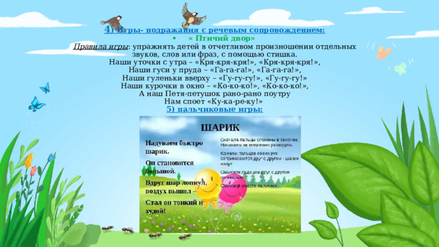 4 ) Игры- подражания с речевым сопровождением:  •  « Птичий двор»  Правила игры : упражнять детей в отчетливом произношении отдельных звуков, слов или фраз, с помощью стишка.  Наши уточки с утра – «Кря-кря-кря!», «Кря-кря-кря!»,  Наши гуси у пруда – «Га-га-га!», «Га-га-га!»,  Наши гуленьки вверху – «Гу-гу-гу!», «Гу-гу-гу!»  Наши курочки в окно – «Ко-ко-ко!», «Ко-ко-ко!»,  А наш Петя-петушок рано-рано поутру  Нам споет «Ку-ка-ре-ку!»  5) пальчиковые игры:     