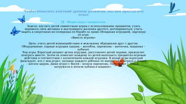 Чтобы повысить высокий уровень развития, мы вам предлагаем игры:  1 )  Общие игры с предметами  Задача: научить детей совместным играм с использованием предметов; учить выражать свои желания и выслушивать желания другого, договариваться; учить видеть в сверстнике не соперника по борьбе за право обладания игрушкой, партнера по игре.  «Вместе играем»    Цель: учить детей взаимодействию и вежливому обращению друг с другом. Оборудование: парные игрушки (шарик – желобок, паровозик – вагончик, машинка – кубики).  Ход игры: Взрослый раздает детям игрушки, расставляет детей парами, предлагает поиграть вместе. Затем он помогает каждому из детей выполнять предметно-игровые действия в соответствии с назначением каждой игрушки. В конце игры взрослый фиксирует, кто с кем играл, называя каждого ребенка по имени: «Аня играла с Дашей – катали шарик, Дима играл с Васей – возили паровозик, Петя играл с Леной – нагружали и возили кубики в машине».      