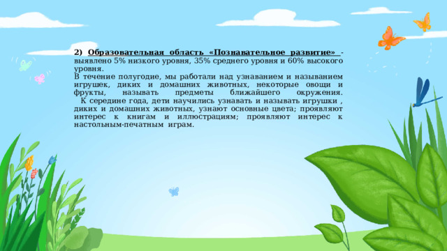 2) Образовательная область «Познавательное развитие» - выявлено 5% низкого уровня, 35% среднего уровня и 60% высокого уровня.  В течение полугодие, мы работали над узнаванием и называнием игрушек, диких и домашних животных, некоторые овощи и фрукты, называть предметы ближайшего окружения.  К середине года, дети научились узнавать и называть игрушки , диких и домашних животных, узнают основные цвета; проявляют интерес к книгам и иллюстрациям; проявляют интерес к настольным-печатным играм. 