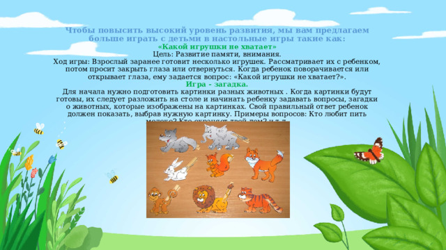 Чтобы повысить высокий уровень развития, мы вам предлагаем больше играть с детьми в настольные игры такие как:  «Какой игрушки не хватает»  Цель: Развитие памяти, внимания.  Ход игры: Взрослый заранее готовит несколько игрушек. Рассматривает их с ребенком, потом просит закрыть глаза или отвернуться. Когда ребенок поворачивается или открывает глаза, ему задается вопрос: «Какой игрушки не хватает?».  Игра - загадка.  Для начала нужно подготовить картинки разных животных . Когда картинки будут готовы, их следует разложить на столе и начинать ребенку задавать вопросы, загадки о животных, которые изображены на картинках. Свой правильный ответ ребенок должен показать, выбрав нужную картинку. Примеры вопросов: Кто любит пить молоко? Кто охраняет твой дом? и т.д.      