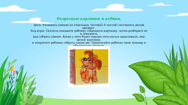 Разрезные картинки и кубики.   Цель: Развивать умение из отдельных частей(2-4 частей) составлять целый предмет.   Ход игры: Сначала покажите ребенку собранную картинку, затем разберите ее и покажите,  как собрать заново. Когда у него будет хорошо получаться предложите, ему   целую картинку,  и попросите ребенка собрать такую же. Предлагайте ребенку свою помощь и обязательно хвалите. 