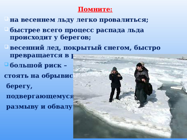    Помните: на весеннем льду легко провалиться; быстрее всего процесс распада льда происходит у берегов; весенний лед, покрытый снегом, быстро превращается в рыхлую массу. большой риск – стоять на обрывистом  берегу,  подвергающемуся  размыву и обвалу.  