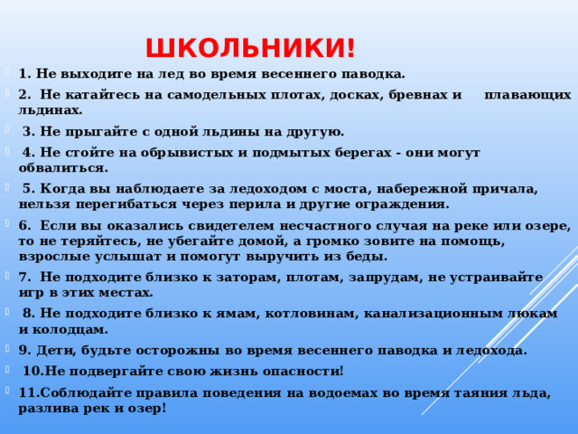 Школьники! 1. Не выходите на лед во время весеннего паводка. 2.  Не катайтесь на самодельных плотах, досках, бревнах и плавающих льдинах.   3. Не прыгайте с одной льдины на другую.   4. Не стойте на обрывистых и подмытых берегах - они могут обвалиться.   5. Когда вы наблюдаете за ледоходом с моста, набережной причала, нельзя перегибаться через перила и другие ограждения. 6.  Если вы оказались свидетелем несчастного случая на реке или озере, то не теряйтесь, не убегайте домой, а громко зовите на помощь, взрослые услышат и помогут выручить из беды. 7.  Не подходите близко к заторам, плотам, запрудам, не устраивайте игр в этих местах.   8. Не подходите близко к ямам, котловинам, канализационным люкам и колодцам. 9. Дети, будьте осторожны во время весеннего паводка и ледохода.   10.Не подвергайте свою жизнь опасности! 11.Соблюдайте правила поведения на водоемах во время таяния льда, разлива рек и озер! 