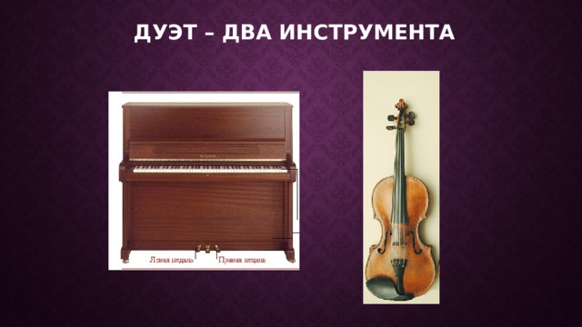 Дуэт – два инструмента Разговор двух инструментов, голосов называется дуэтом. Первоклассники могут исполнить эту пьесу под фонограмму на воображаемых инструментах - фортепиано и скрипке. Показать певу­честь мелодии скрипки помогут плавные движения руки со смычком, равномерность нижнего голоса фортепиано - плавные движения рук (сверху вниз) на клавиатуре фортепиано.  