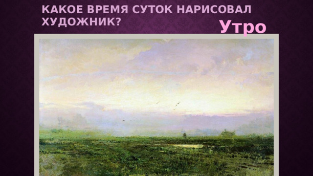 Какое время суток нарисовал художник? Утро Беседа по картине «Утро» В. Васильева. (слайд 6) Что изображено на картине? Какое время суток нарисовал художник?  