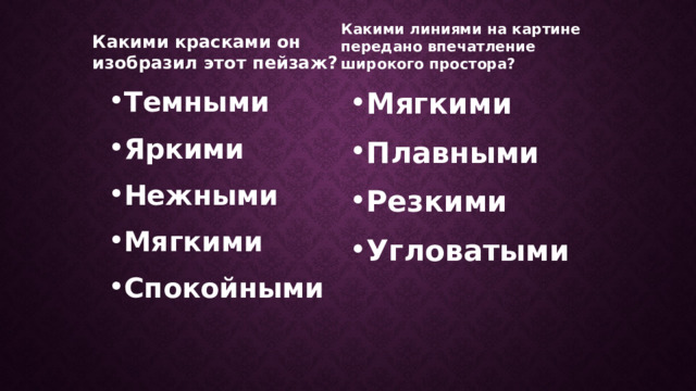 Какими красками он изобразил этот пейзаж? Какими линиями на картине передано впечатление широкого простора? Темными Яркими Нежными Мягкими Спокойными Мягкими Плавными Резкими Угловатыми Какими красками он изобразил этот пейзаж? (слайд 7+щелчок) Какое настроение возникает у вас, когда вы рассматриваете эту картину? Какими линиями на этой картине передано впечатление широ­кого простора: мягкими, плавными или резкими, угловатыми? (слайд 7+щелчок) Какие линии составляют основу композиции картины - гори­зонтальные (показать рукой) или вертикальные?  