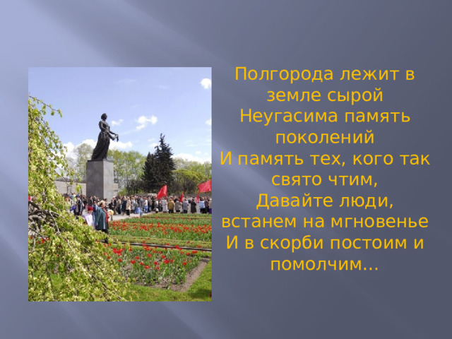 Полгорода лежит в земле сырой Неугасима память поколений И память тех, кого так свято чтим, Давайте люди, встанем на мгновенье И в скорби постоим и помолчим…  
