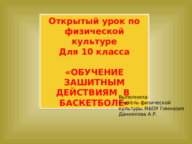 Открытый урок по физической культуре Для 10 класса  «ОБУЧЕНИЕ ЗАШИТНЫМ ДЕЙСТВИЯМ В БАСКЕТБОЛЕ» Выполнила: учитель физической культуры МБОУ Гимназия Даниялова А.Р. 