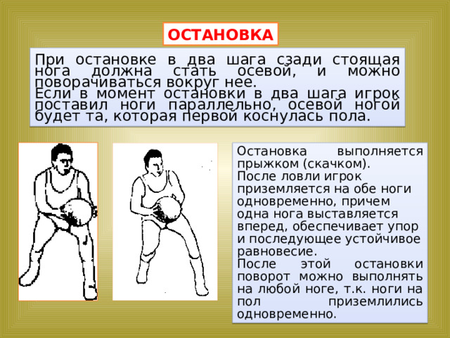 ОСТАНОВКА При остановке в два шага сзади стоящая нога должна стать осевой, и можно поворачиваться вокруг нее. Если в момент остановки в два шага игрок поставил ноги параллельно, осевой ногой будет та, которая первой коснулась пола. Остановка выполняется прыжком (скачком). После ловли игрок приземляется на обе ноги одновременно, причем одна нога выставляется вперед, обеспечивает упор и последующее устойчивое равновесие. После этой остановки поворот можно выполнять на любой ноге, т.к. ноги на пол приземлились одновременно. 