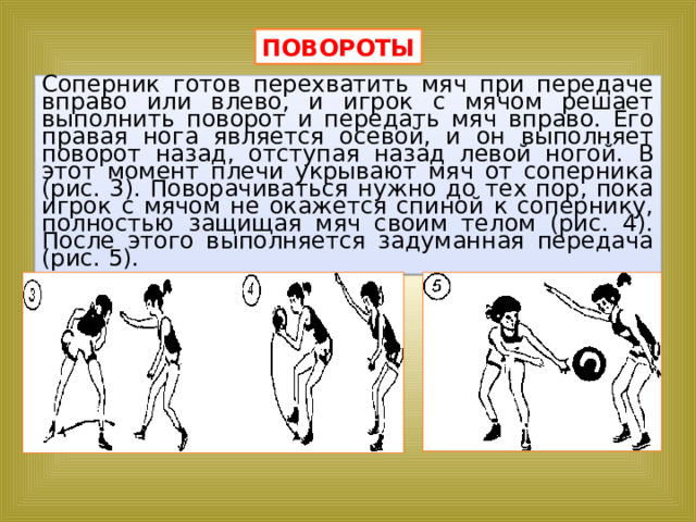 ПОВОРОТЫ Соперник готов перехватить мяч при передаче вправо или влево, и игрок с мячом решает выполнить поворот и передать мяч вправо. Его правая нога является осевой, и он выполняет поворот назад, отступая назад левой ногой. В этот момент плечи укрывают мяч от соперника (рис. 3). Поворачиваться нужно до тех пор, пока игрок с мячом не окажется спиной к сопернику, полностью защищая мяч своим телом (рис. 4). После этого выполняется задуманная передача (рис. 5). 