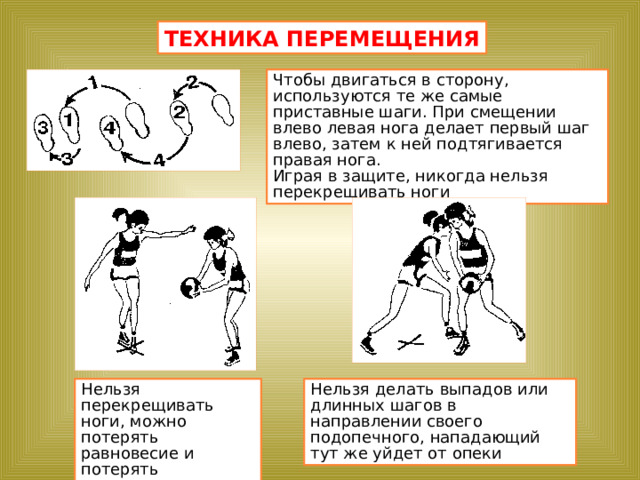 ТЕХНИКА ПЕРЕМЕЩЕНИЯ Чтобы двигаться в сторону, используются те же самые приставные шаги. При смещении влево левая нога делает первый шаг влево, затем к ней подтягивается правая нога. Играя в защите, никогда нельзя перекрещивать ноги Нельзя перекрещивать ноги, можно потерять равновесие и потерять нападающего Нельзя делать выпадов или длинных шагов в направлении своего подопечного, нападающий тут же уйдет от опеки 