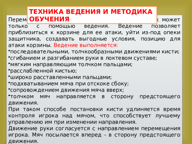 ТЕХНИКА ВЕДЕНИЯ И МЕТОДИКА ОБУЧЕНИЯ Перемещаться по площадке, владея мячом, игрок может только с помощью ведения. Ведение позволяет приблизиться к корзине для ее атаки, уйти из-под опеки защитника, создавать выгодные условия, позицию для атаки корзины. Ведение выполняется: последовательными, толчкообразными движениями кисти; сгибанием и разгибанием руки в локтевом суставе; мягким направляющим толчком пальцами; расслабленной кистью; широко расставленными пальцами; подхватыванием мяча при отскоке сбоку; сопровождением движения мяча вверх; толчком мяч направляется в сторону предстоящего движения. При таком способе постановки кисти удлиняется время контроля игрока над мячом, что способствует лучшему управлению им при изменении направления. Движение руки согласуется с направлением перемещения игрока. Мяч посылается вперед - в сторону предстоящего движения. 