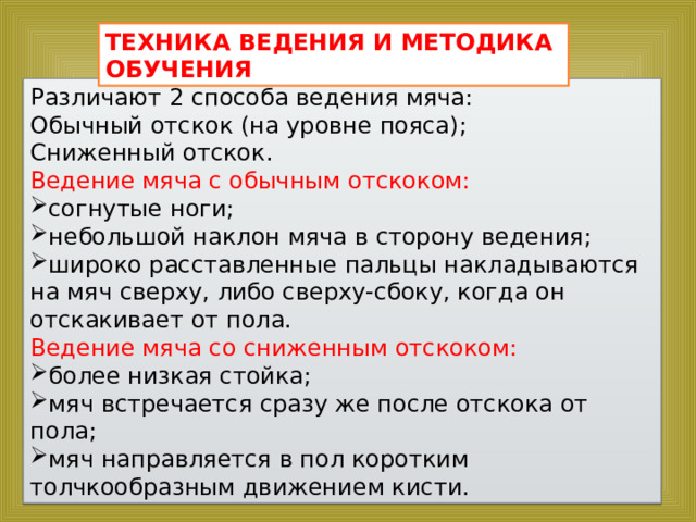 ТЕХНИКА ВЕДЕНИЯ И МЕТОДИКА ОБУЧЕНИЯ Различают 2 способа ведения мяча: Обычный отскок (на уровне пояса); Сниженный отскок. Ведение мяча с обычным отскоком: согнутые ноги; небольшой наклон мяча в сторону ведения; широко расставленные пальцы накладываются на мяч сверху, либо сверху-сбоку, когда он отскакивает от пола. Ведение мяча со сниженным отскоком: более низкая стойка; мяч встречается сразу же после отскока от пола; мяч направляется в пол коротким толчкообразным движением кисти. 
