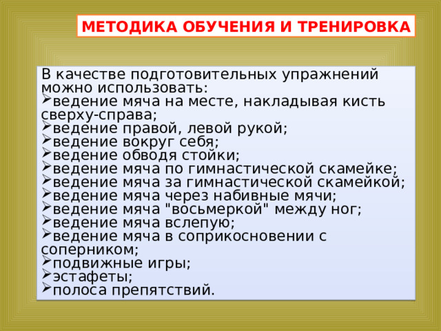 МЕТОДИКА ОБУЧЕНИЯ И ТРЕНИРОВКА В качестве подготовительных упражнений можно использовать: ведение мяча на месте, накладывая кисть сверху-справа; ведение правой, левой рукой; ведение вокруг себя; ведение обводя стойки; ведение мяча по гимнастической скамейке; ведение мяча за гимнастической скамейкой; ведение мяча через набивные мячи; ведение мяча 
