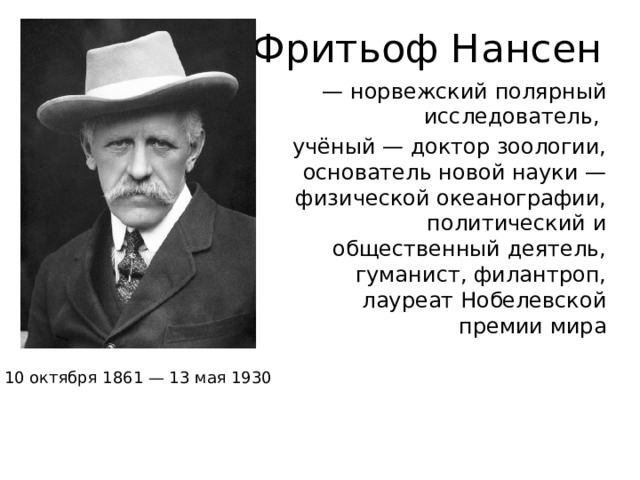 Фритьоф Нансен — норвежский полярный исследователь, учёный — доктор зоологии, основатель новой науки — физической океанографии, политический и общественный деятель, гуманист, филантроп, лауреат Нобелевской премии мира 10 октября 1861 — 13 мая 1930 