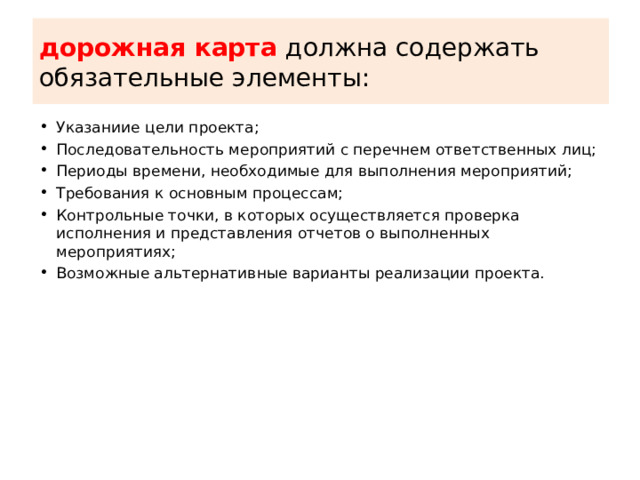дорожная карта должна содержать обязательные элементы: Указаниие цели проекта; Последовательность мероприятий с перечнем ответственных лиц; Периоды времени, необходимые для выполнения мероприятий; Требования к основным процессам; Контрольные точки, в которых осуществляется проверка исполнения и представления отчетов о выполненных мероприятиях; Возможные альтернативные варианты реализации проекта. 