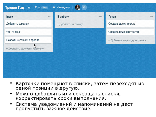 Карточки помещают в списки, затем переходят из одной позиции в другую. Можно добавлять или сокращать списки, корректировать сроки выполнения. Система уведомлений и напоминаний не даст пропустить важное действие.  