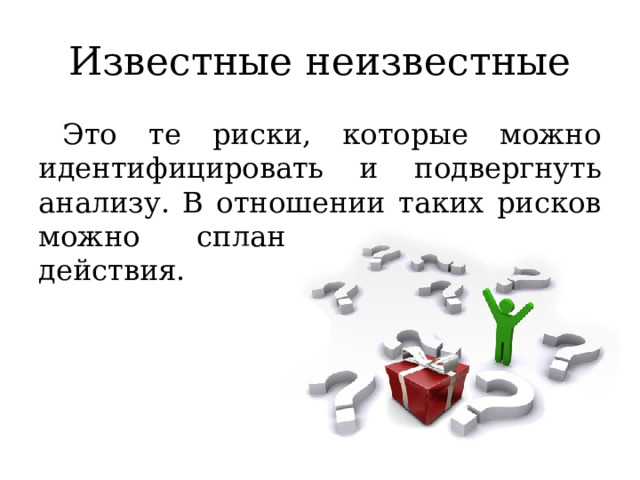 Известные неизвестные Это те риски, которые можно идентифицировать и подвергнуть анализу. В отношении таких рисков можно спланировать ответные действия. 