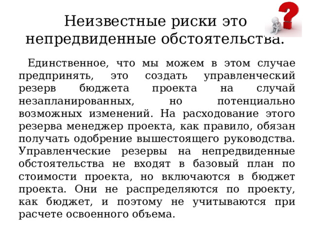 Неизвестные риски это непредвиденные обстоятельства. Единственное, что мы можем в этом случае предпринять, это создать управленческий резерв бюджета проекта на случай незапланированных, но потенциально возможных изменений. На расходование этого резерва менеджер проекта, как правило, обязан получать одобрение вышестоящего руководства. Управленческие резервы на непредвиденные обстоятельства не входят в базовый план по стоимости проекта, но включаются в бюджет проекта. Они не распределяются по проекту, как бюджет, и поэтому не учитываются при расчете освоенного объема. 